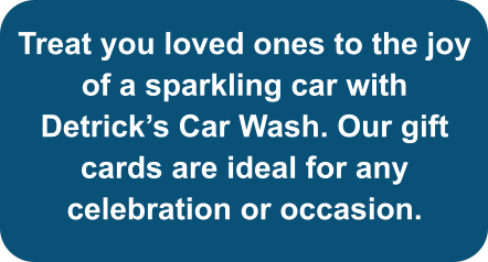 Treat you loved ones to the joy of a sparkling car with Detrick’s Car Wash. Our gift cards are ideal for any celebration or occasion.