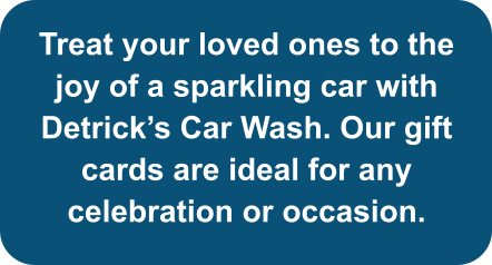 Treat your loved ones to the joy of a sparkling car with Detrick’s Car Wash. Our gift cards are ideal for any celebration or occasion.