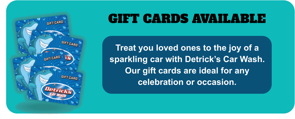 GIFT CARDS AVAILABLE Treat you loved ones to the joy of a sparkling car with Detrick’s Car Wash. Our gift cards are ideal for any celebration or occasion.